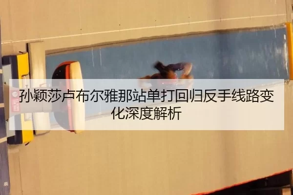孙颖莎卢布尔雅那站单打回归反手线路变化深度解析